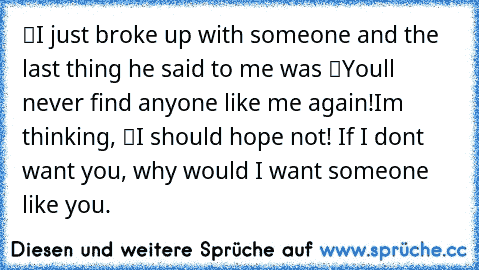 “I just broke up with someone and the last thing he said to me was “You’ll never find anyone like me again!”
I’m thinking, “I should hope not! If I don’t want you, why would I want someone like you.”