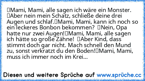 “Mami, Mami, alle sagen ich wäre ein Monster.” – “Aber nein mein Schatz, schließe deine drei Augen und schlaf.”
“Mami, Mami, kann ich noch so ein leckeres Bonbon bekommen?” – “Nein, Opa hatte nur zwei Augen!”
“Mami, Mami, alle sagen ich hätte so große Zähne!” – “Aber Kind, dass stimmt doch gar nicht. Mach’ schnell den Mund zu, sonst verkratzt du den Boden!”
“Mami, Mami, muss ich immer noch im K...