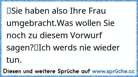 “Sie haben also Ihre Frau umgebracht.
Was wollen Sie noch zu diesem Vorwurf sagen?”
“Ich werd’s nie wieder tun.”