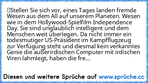 “Stellen Sie sich vor, eines Tages landen fremde Wesen aus dem All auf unserem Planeten. Wesen wie in dem Hollywood-Spielfilm Independence Day. Sie sind unglaublich intelligent und dem Menschen weit überlegen. Da nicht immer ein todesmutiger US-Präsident im Kampfflugzeug zur Verfügung steht und diesmal kein verkanntes Genie die außerirdischen Computer mit irdischen Viren lahmlegt, haben die fremde...