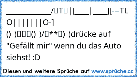 _____________
/“T“|[____|____]
[---T—L –O|||||||O-]
 ()_)“““()_)/“**“)_)
drücke auf "Gefällt mir" wenn du das Auto siehst! :D