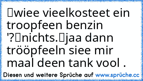 “wiee vieel´kosteet ein troopfeen benzin '?″
“nicht´s.”
“jaa dann trööpfeeln siee mir maal deen tank vool .～”