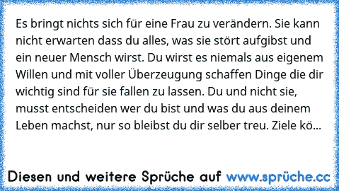 „ Es bringt nichts sich für eine Frau zu verändern. Sie kann nicht erwarten dass du alles, was sie stört aufgibst und ein neuer Mensch wirst. Du wirst es niemals aus eigenem Willen und mit voller Überzeugung schaffen Dinge die dir wichtig sind für sie fallen zu lassen. Du und nicht sie, musst entscheiden wer du bist und was du aus deinem Leben machst, nur so bleibst du dir selber treu. Ziele kö...