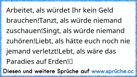 „Arbeitet, als würdet Ihr kein Geld brauchen!
Tanzt, als würde niemand zuschauen!
Singt, als würde niemand zuhören!
Liebt, als hätte euch noch nie jemand verletzt!
Lebt, als wäre das Paradies auf Erden!“