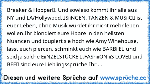 „Breaker & Hopper“. Und sowieso kommt ihr alle aus NY und LA/Hollywood.
“SiiNGEN, TANZEN &’ MUSiiC“ ist euer Leben, ohne Musik würdet ihr nicht mehr leben wollen.
Ihr blondiert eure Haare in den hellsten Nuancen und toupiert sie hoch wie Amy Winehouse, lasst euch piercen, schminkt euch wie „BARBiiE“ und seid ja solche „EiiNZELSTÜCKE “.
„FAShiiON iiS LOVE“ und „BFF“ sind eure Lieblingssprüche.
Ihr ...