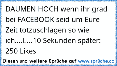 „DAUMEN HOCH wenn ihr grad bei FACEBOOK seid um Eure Zeit totzuschlagen so wie ich....“
...10 Sekunden später: 250 Likes