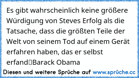 „Es gibt wahrscheinlich keine größere Würdigung von Steves Erfolg als die Tatsache, dass die größten Teile der Welt von seinem Tod auf einem Gerät erfahren haben, das er selbst erfand“
Barack Obama