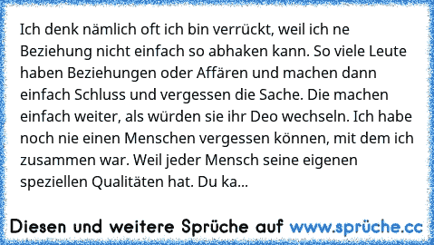 „Ich denk nämlich oft ich bin verrückt, weil ich ne Beziehung nicht einfach so abhaken kann. So viele Leute haben Beziehungen oder Affären und machen dann einfach Schluss und vergessen die Sache. Die machen einfach weiter, als würden sie ihr Deo wechseln. Ich habe noch nie einen Menschen vergessen können, mit dem ich zusammen war. Weil jeder Mensch seine eigenen speziellen Qualitäten hat. Du ka...