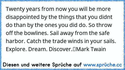 „Twenty years from now you will be more disappointed by the things that you didn’t do than by the ones you did do. So throw off the bowlines. Sail away from the safe harbor. Catch the trade winds in your sails. 
Explore. Dream. Discover.“
Mark Twain