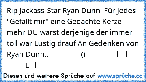 †  Rip Jackass-Star Ryan Dunn  †
Für Jedes "Gefällt mir" eine Gedachte Kerze mehr ♥
DU warst derjenige der immer toll war ♥
Lustig drauf ♥
An Gedenken von Ryan Dunn..
                  ()
                 l    l
                 L   l