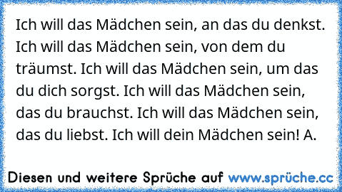 • Ich will das Mädchen sein, an das du denkst.
• Ich will das Mädchen sein, von dem du träumst.
• Ich will das Mädchen sein, um das du dich sorgst.
• Ich will das Mädchen sein, das du brauchst.
• Ich will das Mädchen sein, das du liebst.
• Ich will dein Mädchen sein! ♥
A.