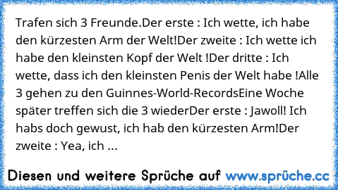 • Trafen sich 3 Freunde
.Der erste : Ich wette, ich habe den kürzesten Arm der Welt
!Der zweite : Ich wette ich habe den kleinsten Kopf der Welt !
Der dritte : Ich wette, dass ich den﻿ kleinsten Penis der Welt habe !
Alle 3 gehen zu den Guinnes-World-Records
Eine Woche später treffen sich die﻿ 3 wieder
Der erste : Jawoll! Ich habs﻿ doch gewust,﻿ ich hab den kürzesten Arm!
Der zweite : Yea, ich ...