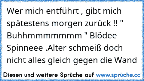 • Wer mich entführt , gibt mich spätestens morgen zurück !!
• " Buhhmmmmmmm " Blödee Spinneee .
Alter schmeiß doch nicht alles gleich gegen die Wand