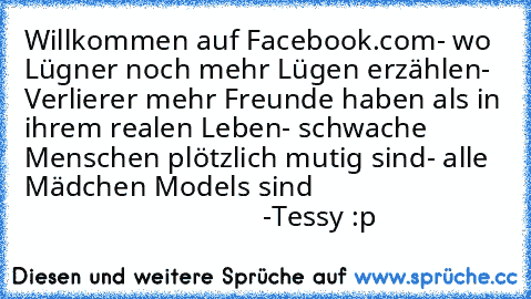 • Willkommen auf Facebook.com
- wo Lügner noch mehr Lügen erzählen
- Verlierer mehr Freunde haben als in ihrem realen Leben
- schwache Menschen plötzlich mutig sind
- alle Mädchen Models sind
                                                          -Tessy :p