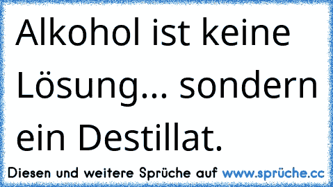 •Alkohol ist keine Lösung... sondern ein Destillat.