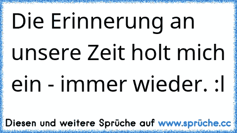 •Die Erinnerung an unsere Zeit holt mich ein - immer wieder. :l