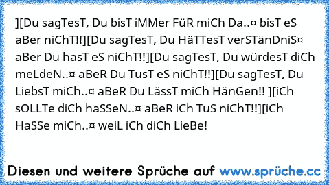 ][•Du sagTesT, Du bisT iMMer FüR miCh Da..
¤ bisT eS aBer niChT!!
][•Du sagTesT, Du HäTTesT verSTänDniS
¤ aBer Du hasT eS niChT!!
][•Du sagTesT, Du würdesT diCh meLdeN..
¤ aBeR Du TusT eS niChT!!
][•Du sagTesT, Du LiebsT miCh..
¤ aBeR Du LässT miCh HänGen!! 
][•iCh sOLLTe diCh haSSeN..
¤ aBeR iCh TuS niChT!!
][•iCh HaSSe miCh..
¤ weiL iCh diCh LieBe!