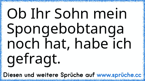 •	Ob Ihr Sohn mein Spongebobtanga noch hat, habe ich gefragt.