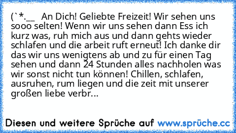 (`*•.¸__♥ ♥ ♥ An Dich! Geliebte Freizeit! Wir sehen uns sooo selten! Wenn wir uns sehen dann Ess ich kurz was, ruh mich aus und dann gehts wieder schlafen und die arbeit ruft erneut! Ich danke dir das wir uns wenigtens ab und zu für einen Tag sehen und dann 24 Stunden alles nachholen was wir sonst nicht tun können! Chillen, schlafen, ausruhen, rum liegen und die zeit mit unserer großen liebe ve...