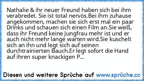 …Nathalie & ihr neuer Freund haben sich bei ihm verabredet. Sie ist total nervös.
Bei ihm zuhause angekommen, machen sie sich erst mal ein paar Drinks und schauen sich einen Film an.
Sie weiß, dass ihr Freund keine Jungfrau mehr ist und er auch nicht mehr lange warten wird.
Sie kuschelt sich an ihn und legt sich auf seinen durchtrainierten Bauch.
Er legt sofort die Hand auf ihren super knackige...