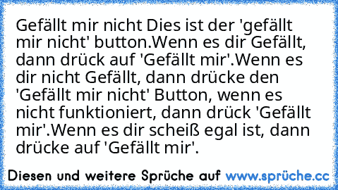 ╔══════════╗
║ Gefällt mir nicht ║
╚══════════╝
Dies ist der 'gefällt mir nicht' button.
Wenn es dir Gefällt, dann drück auf 'Gefällt mir'.
Wenn es dir nicht Gefällt, dann drücke den 'Gefällt mir nicht' Button, wenn es nicht funktioniert, dann drück 'Gefällt mir'.
Wenn es dir scheiß egal ist, dann drücke auf 'Gefällt mir'.