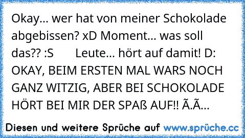 ╔╦╦
╠╬╬╬╣
╠╬╬╬╣ Okay... wer hat von meiner Schokolade
╠╬╬╬╣ abgebissen? xD
╚╩╩╩╝
╠╬╬╬╣
╠╬╬╬╣ Moment... was soll das?? :S
╠╬╬╬╣
╚╩╩╩╝
       ╬╣Leute... hört auf damit! D:
╠╬╬╬╣
╚╩╩╩╝
    ╩╩╝ OKAY, BEIM ERSTEN MAL WARS NOCH GANZ WITZIG, ABER BEI SCHOKOLADE HÖRT BEI MIR DER SPAß AUF!! Ò.ó...