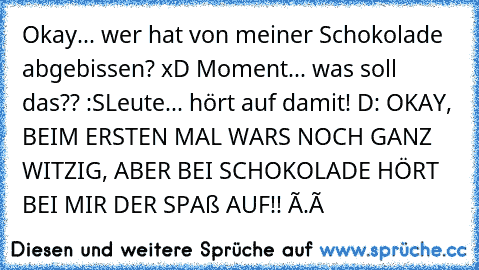 ╔╦╦
╠╬╬╬╣
╠╬╬╬╣ Okay... wer hat von meiner Schokolade
╠╬╬╬╣ abgebissen? xD
╚╩╩╩╝
╠╬╬╬╣
╠╬╬╬╣ Moment... was soll das?? :S
╠╬╬╬╣
╚╩╩╩╝
╬╣Leute... hört auf damit! D:
╠╬╬╬╣
╚╩╩╩╝
╩╩╝ OKAY, BEIM ERSTEN MAL WARS NOCH GANZ WITZIG, ABER BEI SCHOKOLADE HÖRT BEI MIR DER SPAß AUF!! Ò.ó