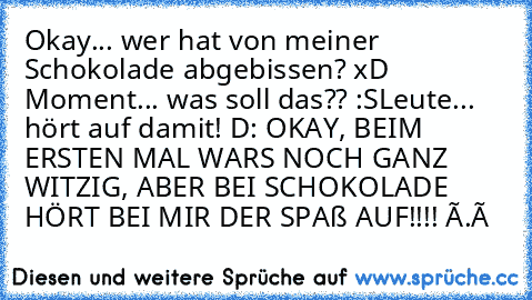 ╔╦╦
╠╬╬╬╣
╠╬╬╬╣ Okay... wer hat von meiner Schokolade
╠╬╬╬╣ abgebissen? xD
╚╩╩╩╝
╠╬╬╬╣
╠╬╬╬╣ Moment... was soll das?? :S
╠╬╬╬╣
╚╩╩╩╝
╬╣Leute... hört auf damit! D:
╠╬╬╬╣
╚╩╩╩╝
╩╩╝ OKAY, BEIM ERSTEN MAL WARS NOCH GANZ WITZIG, ABER BEI SCHOKOLADE HÖRT BEI MIR DER SPAß AUF!!!! Ò.ó