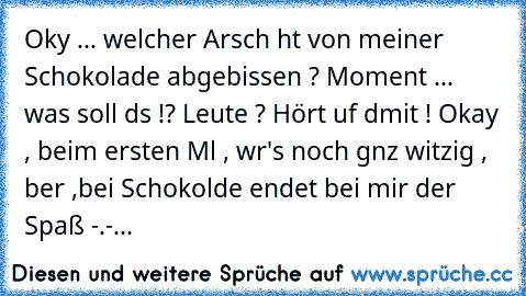 ╔╦╦
╠╬╬╬╣
╠╬╬╬╣ Okαy ... welcher Arsch hαt von meiner
╠╬╬╬╣ Schokolade abgebissen ?
╚╩╩╩╝
╠╬╬╬╣
╠╬╬╬╣ Moment ... was soll dαs !?
╠╬╬╬╣
╚╩╩╩╝
╠╬╬
╠╬╬╬╣ Leute ? Hört αuf dαmit !
╚╩╩╩╝
╩╩╝ Okay , beim ersten Mαl , wαr's noch gαnz witzig , αber ,
bei Schokolαde endet bei mir der Spaß -.-...