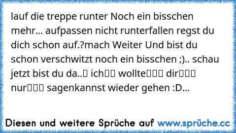 ╬═╬ lauf die treppe runter
╬═╬
╬═╬
╬═╬ Noch ein bisschen mehr
╬═╬
... ╬═╬
╬═╬aufpassen nicht runterfallen
╬═╬
╬═╬
╬═╬
╬═╬ regst du dich schon auf.?
╬═╬
╬═╬
╬═╬mach Weiter
╬═╬
╬═╬
╬═╬
╬═╬ Und bist du schon verschwitzt
╬═╬
╬═╬
╬═╬ noch ein bisschen ;)..
╬═╬
╬═╬
╬═╬
╬═╬ schau jetzt bist du da..
█ ich
██ wollte
　███ dir
　　　███ nur
　　　　　███ sagen
kannst wieder gehen :D...