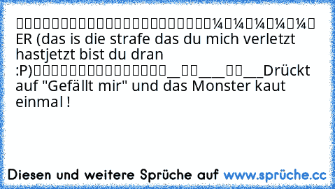 █████████
█▄█████▄█
█▼▼▼▼▼
█ ER (das is die strafe das du mich verletzt hast
jetzt bist du dran :P)
█▲▲▲▲▲
█████████
__██____██___
Drückt auf "Gefällt mir" und das Monster kaut einmal !