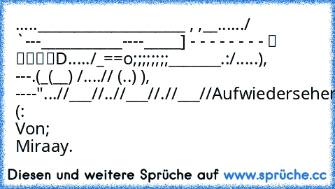 .....____________________ , ,__
....../ `---___________----_____] - - - - - - - - ░ ▒▓▓█D
...../_==o;;;;;;;;_______.:/
.....), ---.(_(__) /
....// (..) ), ----"
...//___//
..//___//
.//___//
Aufwiedersehen (: 
Von; Miraay.