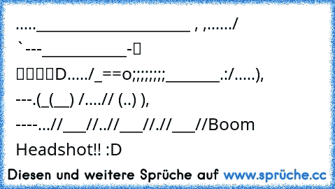 .....____________________ , ,
....../ `---___________-░ ▒▓▓█D
...../_==o;;;;;;;;_______.:/
.....), ---.(_(__) /
....// (..) ), ----
...//___//
..//___//
.//___//
Boom Headshot!! :D