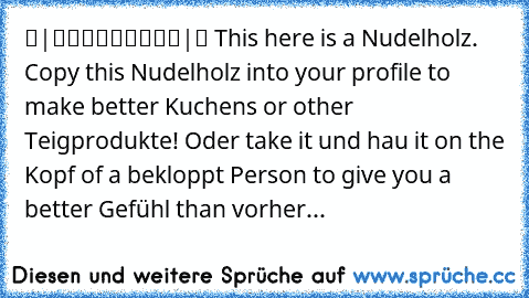 ▬|█████████|▬ This here is a Nudelholz. Copy this Nudelholz into your profile to make better Kuchens or other Teigprodukte! Oder take it und hau it on the Kopf of a bekloppt Person to give you a better Gefühl than vorher...