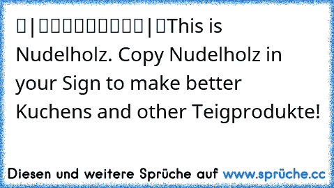 ▬|█████████|▬
This is Nudelholz. Copy Nudelholz in your Sign to make better Kuchens and other Teigprodukte!