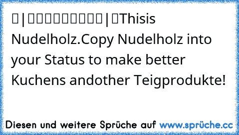 ▬|█████████|▬
This
is Nudelholz.
Copy Nudelholz into your Status to make better Kuchens and
other Teigprodukte!