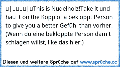 ▬|████|▬
This is Nudelholz!
Take it und hau it on the Kopp of a bekloppt Person to give you a better Gefühl than vorher. (Wenn du eine bekloppte Person damit schlagen willst, like das hier.)