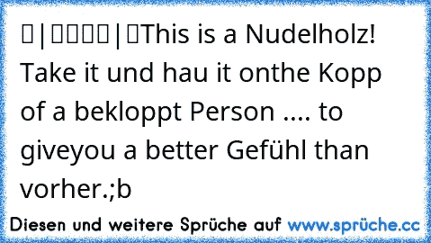 ▬|████|▬
This is a Nudelholz! Take it und hau it on
the Kopp of a bekloppt Person .... to give
you a better Gefühl than vorher.
;b