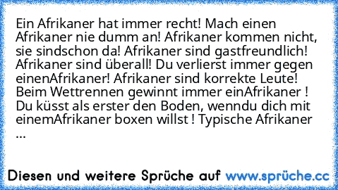 ● Ein Afrikaner hat immer recht!
● Mach einen Afrikaner nie dumm an!
● Afrikaner kommen nicht, sie sind
schon da!
● Afrikaner sind gastfreundlich!
● Afrikaner sind überall!
● Du verlierst immer gegen einen
Afrikaner!
● Afrikaner sind korrekte Leute!
● Beim Wettrennen gewinnt immer ein
Afrikaner !
● Du küsst als erster den Boden, wenn
du dich mit einem
Afrikaner boxen willst !
● Typische Afrikan...