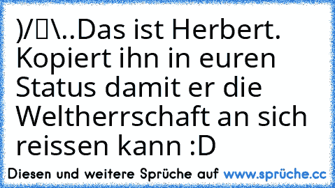 ●̮̮̃•̃)
/█\
.Π.
Das ist Herbert. Kopiert ihn in euren Status damit er die Weltherrschaft an sich reissen kann :D