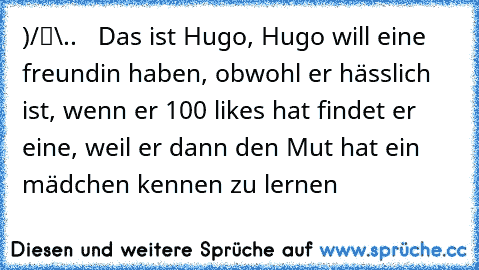 ●̮̮̃•̃)
/█\
.Π.   Das ist Hugo, Hugo will eine freundin haben, obwohl er hässlich ist, wenn er 100 likes hat findet er eine, weil er dann den Mut hat ein mädchen kennen zu lernen