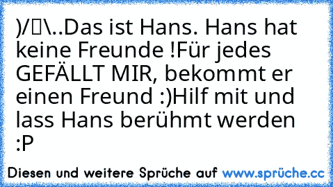 ●̮̮̃•̃)
/█\
.Π.
Das ist Hans. Hans hat keine Freunde !
Für jedes GEFÄLLT MIR, bekommt er einen Freund :)
Hilf mit und lass Hans berühmt werden :P