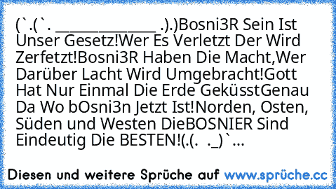 ★(¯`´•.¸(¯`´•. _______ღ★ღ_______ .•´´¯)¸.•´´¯)★
║Bosni3R Sein Ist Unser Gesetz!
║Wer Es Verletzt Der Wird Zerfetzt!
║Bosni3R Haben Die Macht,
║Wer Darüber Lacht Wird Umgebracht!
║Gott Hat Nur Einmal Die Erde Geküsst
║Genau Da Wo bOsni3n Jetzt Ist!
║Norden, Osten, Süden und Westen Die
║BOSNIER Sind Eindeutig Die BESTEN!
★(¸.•´´(¸.•´ ¯¯¯¯¯¯¯ღ★ღ¯¯¯¯¯¯¯ ´•.¸_)`...