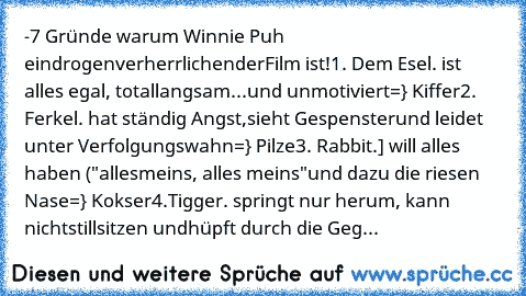 ☻-7 Gründe warum Winnie Puh ein
drogenverherrlichender
Film ist!
☻1. Dem Esel. ist alles egal, total
langsam
...und unmotiviert
=} Kiffer
☻2. Ferkel. hat ständig Angst,
sieht Gespenster
und leidet unter Verfolgungswahn
=} Pilze
☻3. Rabbit.] will alles haben ("alles
meins, alles meins"
und dazu die riesen Nase
=} Kokser
☻4.Tigger. springt nur herum, kann nicht
stillsitzen und
hüpft durch die Geg...