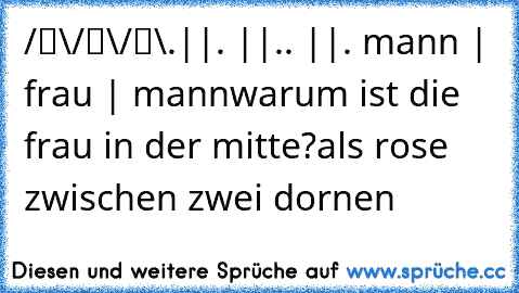 ☻ ☻ ☻
/█\/█\/█\
.||. ||.. ||. 
mann | frau | mann
warum ist die frau in der mitte?
als rose zwischen zwei dornen