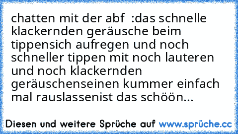 ♥ chatten mit der abf ♥ :
das schnelle klackernden geräusche beim tippen
♥
sich aufregen und noch schneller tippen mit noch lauteren und noch klackernden geräuschen
♥
seinen kummer einfach mal rauslassen
♥
ist das schöön...