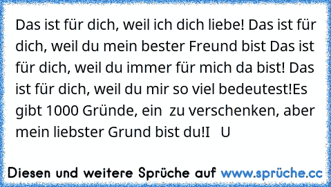 ♥ Das ist für dich, weil ich dich liebe!
♥ Das ist für dich, weil du mein bester Freund bist
♥ Das ist für dich, weil du immer für mich da bist!
♥ Das ist für dich, weil du mir so viel bedeutest!
Es gibt 1000 Gründe, ein ♥ zu verschenken, aber mein liebster Grund bist du!
I ♥  U