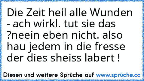 ♥ Die Zeit heil alle Wunden ♥
- ach wirkl. tut sie das ?
neein eben nicht. also hau jedem in die fresse der dies sheiss labert ! 