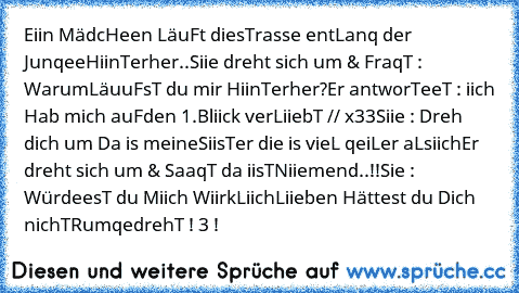 ♥ Eiin MädcHeen LäuFt die
sTrasse entLanq der Junqee
HiinTerher..
Siie dreht sich um & FraqT : Warum
LäuuFsT du mir HiinTerher?
Er antworTeeT : iich Hab mich auF
den 1.Bliick verLiiebT // x33
Siie : Dreh dich um Da is meine
SiisTer die is vieL qeiLer aLs
iich
Er dreht sich um & SaaqT da iisT
Niiemend..!!
Sie : WürdeesT du Miich WiirkLiich
Liieben Hättest du Dich nichT
RumqedrehT ! «3 ♥
!