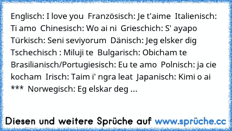 ♥ Englisch: I love you ♥
♥ Französisch: Je t'aime ♥
♥ Italienisch: Ti amo ♥
♥ Chinesisch: Wo ai ni ♥
♥ Grieschich: S' ayapo ♥
♥ Türkisch: Seni seviyorum ♥
♥ Dänisch: Jeg elsker dig ♥
♥ Tschechisch : Miluji te ♥
♥ Bulgarisch: Obicham te ♥
♥ Brasilianisch/Portugiesisch: Eu te amo ♥
♥ Polnisch: ja cie kocham ♥
♥ Irisch: Taim i' ngra leat ♥
♥ Japanisch: Kimi o ai *** ♥
♥ Norwegisch: Eg elskar deg ♥
♥ ...